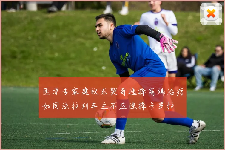医学专家建议东契奇选择高端治疗如同法拉利车主不应选择卡罗拉