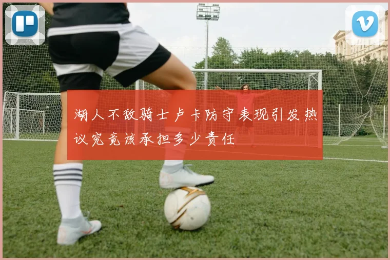 湖人不敌骑士卢卡防守表现引发热议究竟该承担多少责任