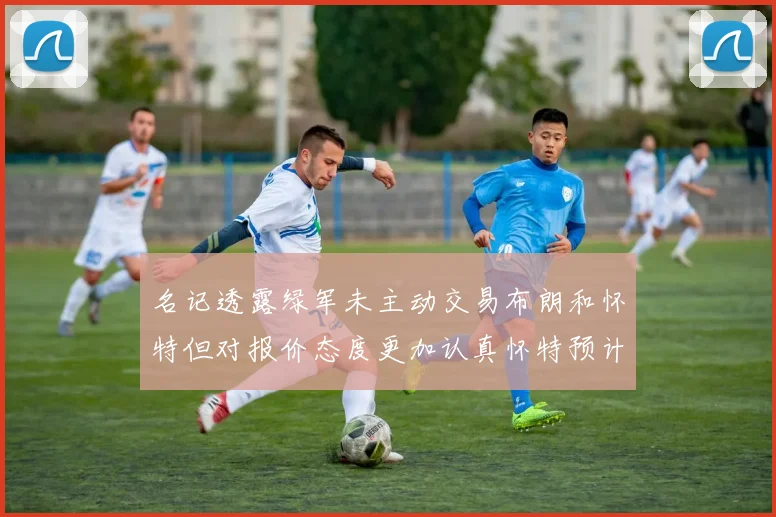 名记透露绿军未主动交易布朗和怀特但对报价态度更加认真怀特预计留队
