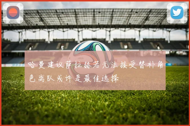 哈曼建议萨拉赫若无法接受替补角色离队或许是最佳选择