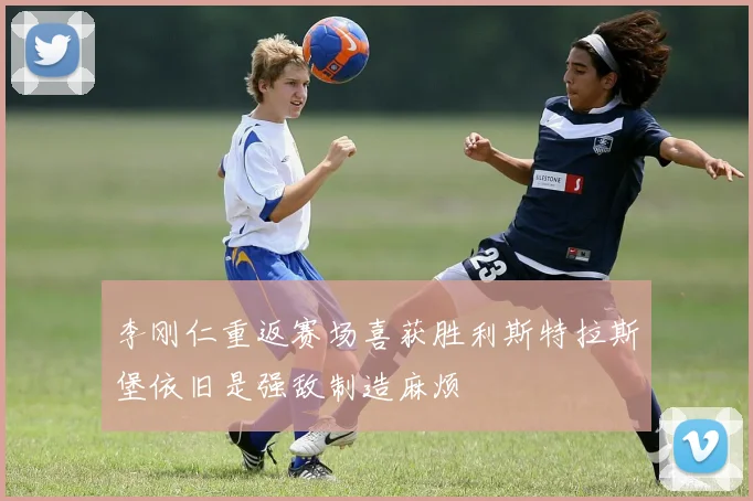 李刚仁重返赛场喜获胜利斯特拉斯堡依旧是强敌制造麻烦