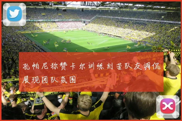 孔帕尼称赞卡尔训练刻苦队友调侃展现团队氛围