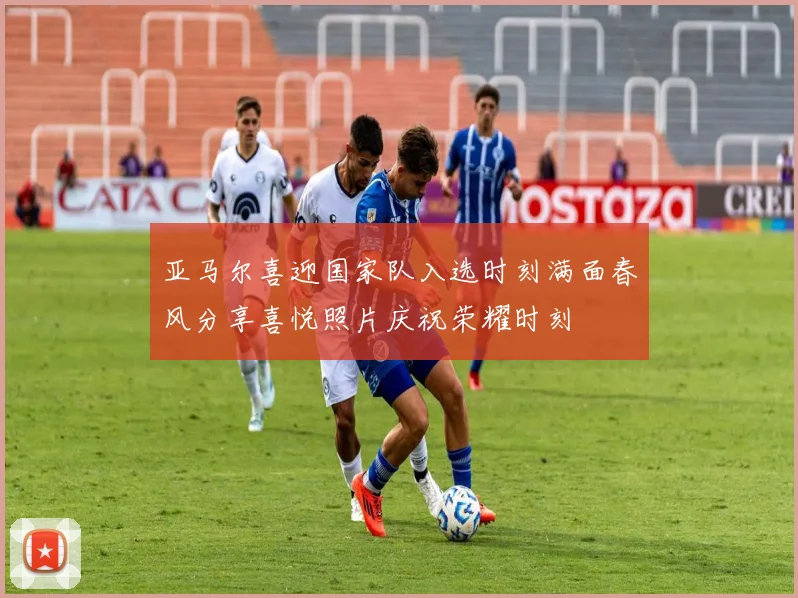 亚马尔喜迎国家队入选时刻满面春风分享喜悦照片庆祝荣耀时刻