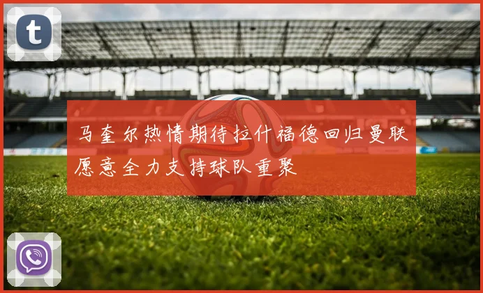 马奎尔热情期待拉什福德回归曼联愿意全力支持球队重聚