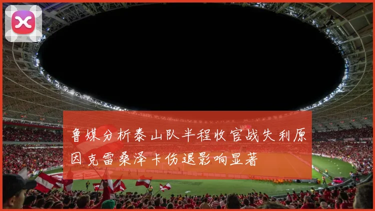 鲁媒分析泰山队半程收官战失利原因克雷桑泽卡伤退影响显著