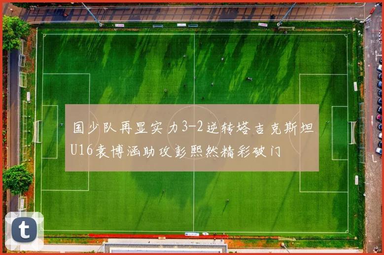 国少队再显实力3-2逆转塔吉克斯坦U16袁博涵助攻彭熙然精彩破门