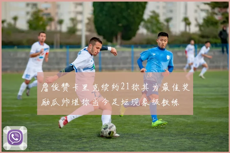詹俊赞卡里克续约21称其为最佳奖励瓜帅堪称当今足坛现象级教练